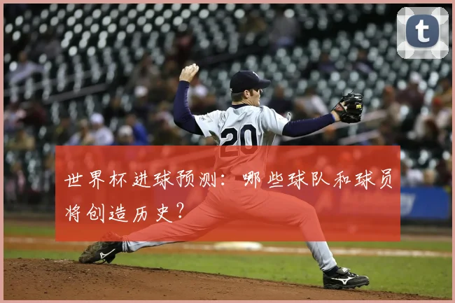 世界杯进球预测：哪些球队和球员将创造历史？