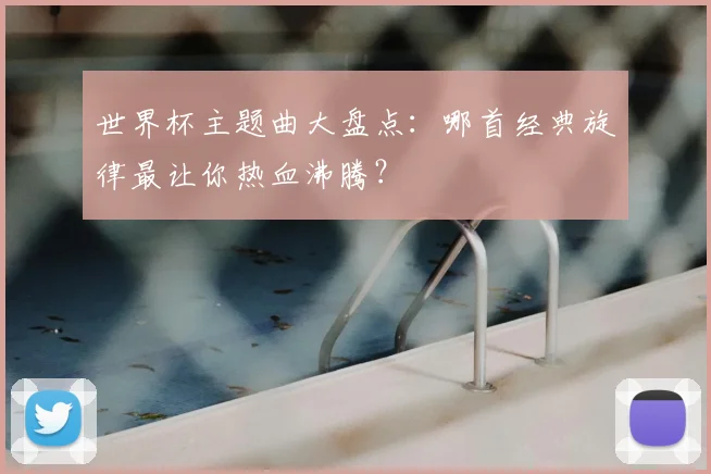 世界杯主题曲大盘点：哪首经典旋律最让你热血沸腾？