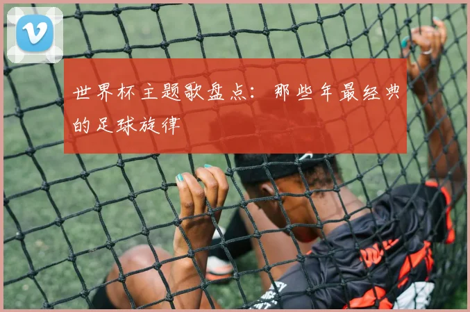 世界杯主题歌盘点：那些年最经典的足球旋律