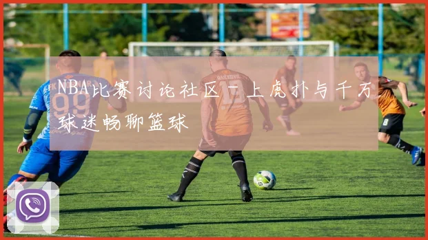 NBA比赛讨论社区 - 上虎扑与千万球迷畅聊篮球
