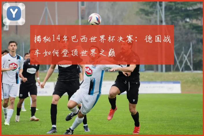 揭秘14年巴西世界杯决赛：德国战车如何登顶世界之巅